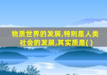 物质世界的发展,特别是人类社会的发展,其实质是( )